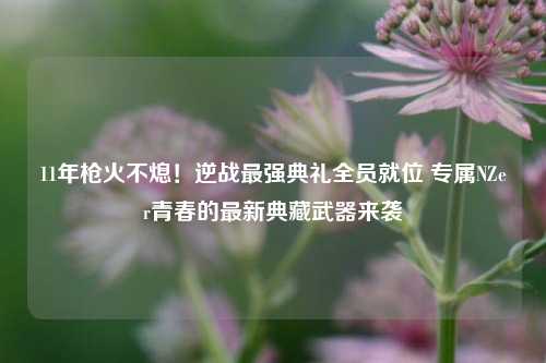 11年枪火不熄！逆战最强典礼全员就位 专属NZer青春的最新典藏武器来袭