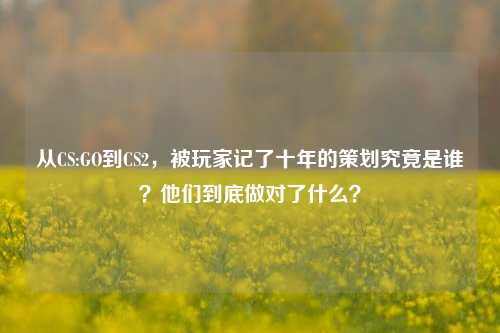 从CS:GO到CS2，被玩家记了十年的策划究竟是谁？他们到底做对了什么？