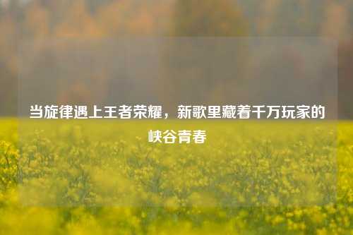 当旋律遇上王者荣耀，新歌里藏着千万玩家的峡谷青春