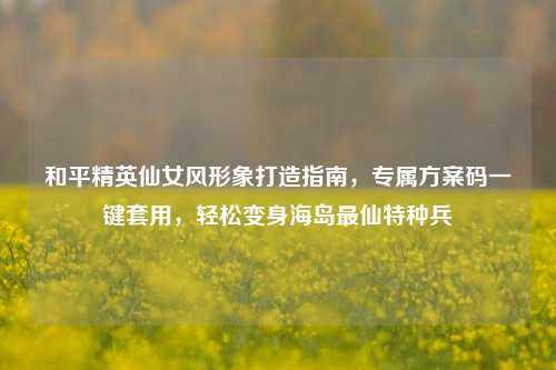 和平精英仙女风形象打造指南,专属方案码一键套用,轻松变身海岛最仙特种兵