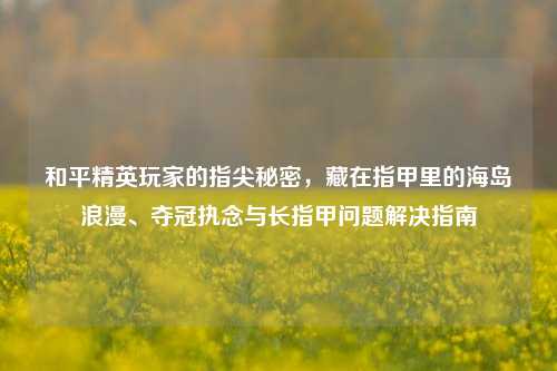 和平精英玩家的指尖秘密，藏在指甲里的海岛浪漫、夺冠执念与长指甲问题解决指南