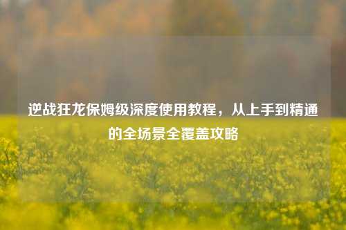 逆战狂龙保姆级深度使用教程，从上手到精通的全场景全覆盖攻略