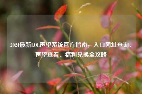 2024最新LOL声望系统官方指南，入口网址查询、声望查看、福利兑换全攻略