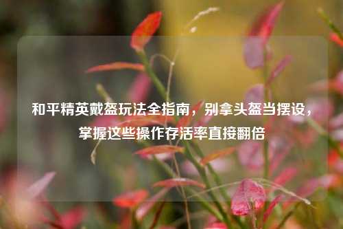 和平精英戴盔玩法全指南，别拿头盔当摆设，掌握这些操作存活率直接翻倍