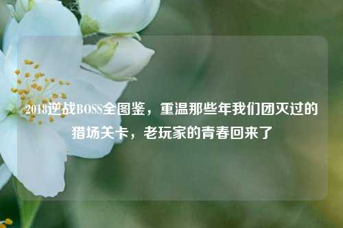 2018逆战BOSS全图鉴，重温那些年我们团灭过的猎场关卡，老玩家的青春回来了