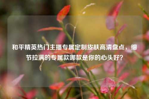和平精英热门主播专属定制皮肤高清盘点，细节拉满的专属款哪款是你的心头好？