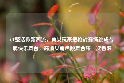 CF整活掀新潮流，美女玩家把枪战赛场跳成专属快乐舞台，高清女角色跳舞合集一次看够