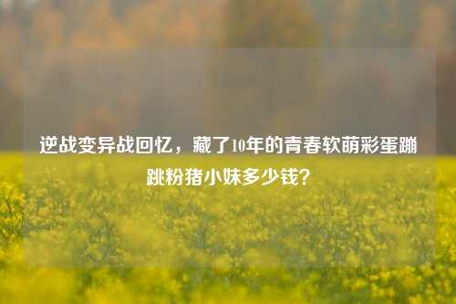 逆战变异战回忆,藏了10年的青春软萌彩蛋蹦跳粉猪小妹多少钱?