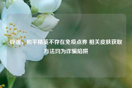 辟谣，和平精英不存在免疫点券 相关皮肤获取方法均为诈骗陷阱