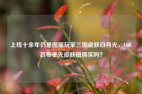 上线十余年仍是国服玩家三国皮肤白月光,LOL吕布奉先皮肤值得买吗?
