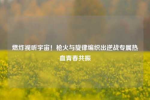 燃炸视听宇宙!枪火与旋律编织出逆战专属热血青春共振