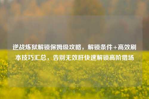 逆战炼狱解锁保姆级攻略,解锁条件+高效刷本技巧汇总,告别无效肝快速解锁高阶猎场