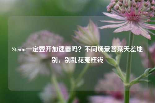 Steam一定要开加速器吗？不同场景答案天差地别，别乱花冤枉钱