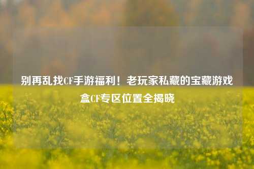 别再乱找CF手游福利!老玩家私藏的宝藏游戏盒CF专区位置全揭晓