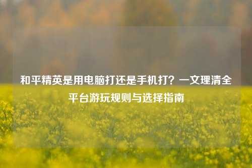 和平精英是用电脑打还是手机打？一文理清全平台游玩规则与选择指南
