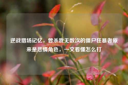 逆战猎场记忆，曾杀我无数次的僵尸狂暴者原来是悲情角色，一文看懂怎么打