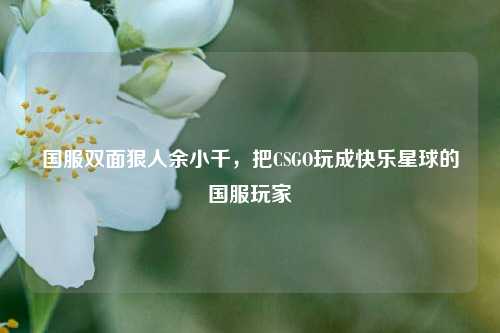 国服双面狠人余小千，把CSGO玩成快乐星球的国服玩家