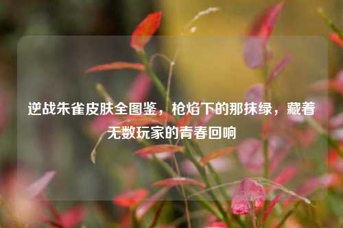 逆战朱雀皮肤全图鉴，枪焰下的那抹绿，藏着无数玩家的青春回响