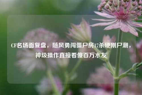CF名场面复盘，随风勇闯僵尸房17杀硬刚尸潮，神级操作直接看傻百万水友
