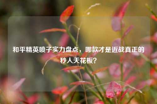 和平精英喷子实力盘点，哪款才是近战真正的秒人天花板？