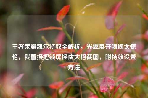王者荣耀凯尔特效全解析，光翼展开瞬间太惊艳，我直接把锁屏换成大招截图，附特效设置方法