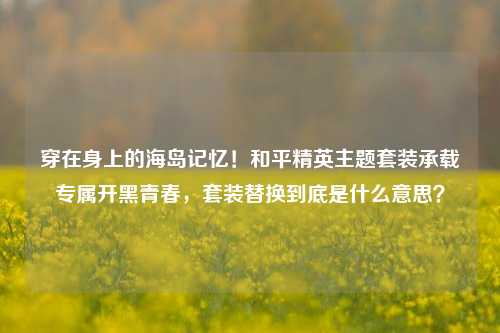 穿在身上的海岛记忆！和平精英主题套装承载专属开黑青春，套装替换到底是什么意思？