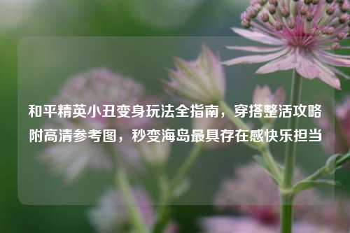 和平精英小丑变身玩法全指南，穿搭整活攻略附高清参考图，秒变海岛最具存在感快乐担当