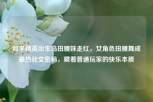 和平精英出生岛扭腰妹走红，女角色扭腰舞成最热社交密码，藏着普通玩家的快乐本质