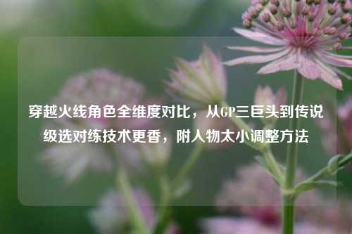 穿越火线角色全维度对比，从GP三巨头到传说级选对练技术更香，附人物太小调整方法