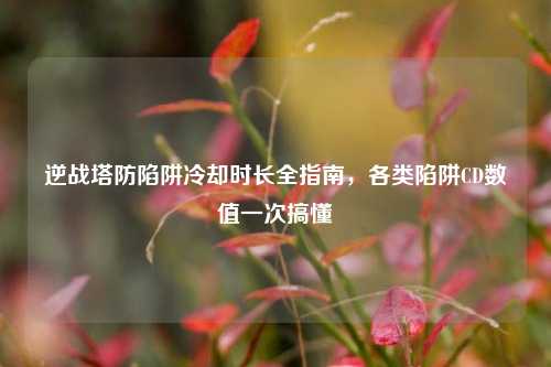 逆战塔防陷阱冷却时长全指南,各类陷阱CD数值一次搞懂