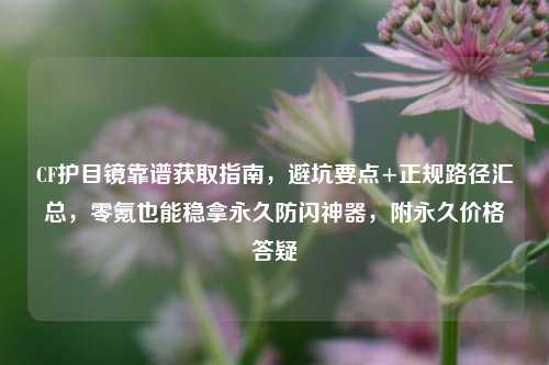 CF护目镜靠谱获取指南，避坑要点+正规路径汇总，零氪也能稳拿永久防闪神器，附永久价格答疑