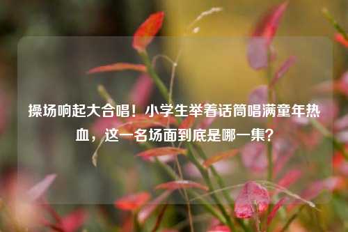操场响起大合唱!小学生举着话筒唱满童年热血,这一名场面到底是哪一集?