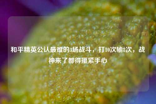 和平精英公认最难的3场战斗，打10次输8次，战神来了都得攥紧手心