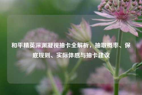和平精英深渊凝视抽卡全解析，抽取概率、保底规则、实际体感与抽卡建议