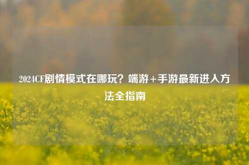 2024CF剧情模式在哪玩?端游+手游最新进入方法全指南
