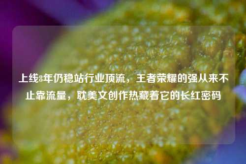 上线8年仍稳站行业顶流，王者荣耀的强从来不止靠流量，耽美文创作热藏着它的长红密码