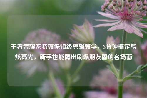 王者荣耀龙特效保姆级剪辑教学,3分钟搞定酷炫高光,新手也能剪出刷爆朋友圈的名场面