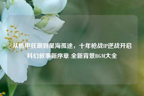 从机甲狂潮到星海孤途，十年枪战IP逆战开启科幻叙事新序章 全新背景BGM大全