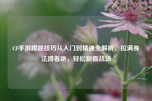 CF手游蹲跳技巧从入门到精通全解析，拉满身法蹲着跑，轻松制霸战场