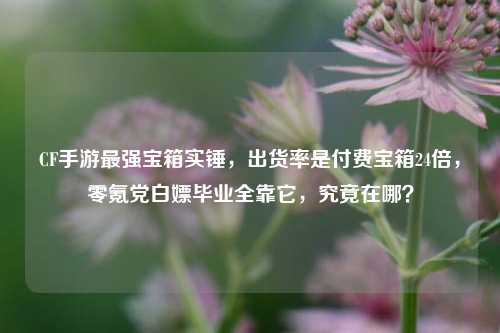 CF手游最强宝箱实锤，出货率是付费宝箱24倍，零氪党白嫖毕业全靠它，究竟在哪？