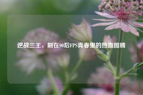 逆战三王,刻在90后FPS青春里的热血图腾