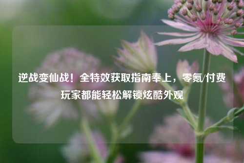 逆战变仙战！全特效获取指南奉上，零氪/付费玩家都能轻松解锁炫酷外观