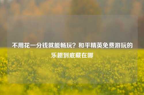 不用花一分钱就能畅玩？和平精英免费游玩的乐趣到底藏在哪