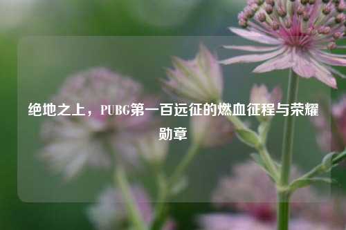 绝地之上，PUBG第一百远征的燃血征程与荣耀勋章