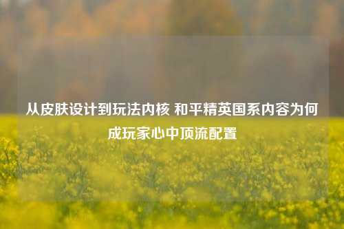 从皮肤设计到玩法内核 和平精英国系内容为何成玩家心中顶流配置