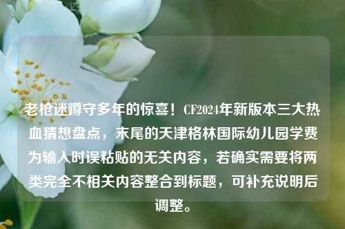 老枪迷蹲守多年的惊喜！CF2024年新版本三大热血猜想盘点，末尾的天津格林国际幼儿园学费为输入时误粘贴的无关内容，若确实需要将两类完全不相关内容整合到标题，可补充说明后调整。