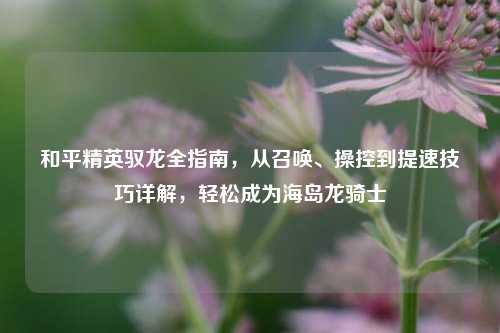 和平精英驭龙全指南，从召唤、操控到提速技巧详解，轻松成为海岛龙骑士