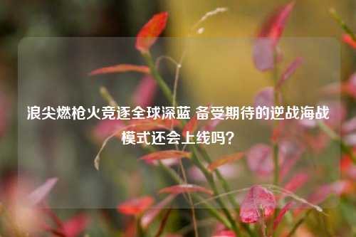 浪尖燃枪火竞逐全球深蓝 备受期待的逆战海战模式还会上线吗？