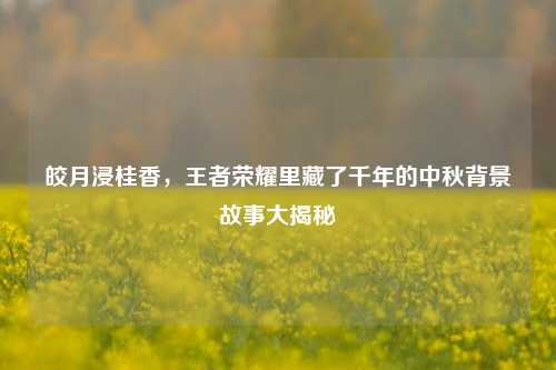 皎月浸桂香，王者荣耀里藏了千年的中秋背景故事大揭秘