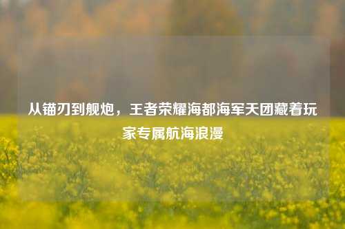 从锚刃到舰炮，王者荣耀海都海军天团藏着玩家专属航海浪漫